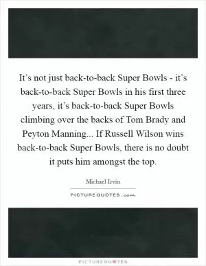 It’s not just back-to-back Super Bowls - it’s back-to-back Super Bowls in his first three years, it’s back-to-back Super Bowls climbing over the backs of Tom Brady and Peyton Manning... If Russell Wilson wins back-to-back Super Bowls, there is no doubt it puts him amongst the top Picture Quote #1