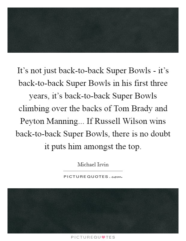 It's not just back-to-back Super Bowls - it's back-to-back Super Bowls in his first three years, it's back-to-back Super Bowls climbing over the backs of Tom Brady and Peyton Manning... If Russell Wilson wins back-to-back Super Bowls, there is no doubt it puts him amongst the top Picture Quote #1
