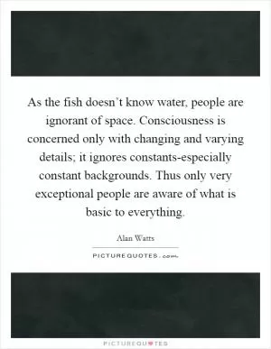 As the fish doesn’t know water, people are ignorant of space. Consciousness is concerned only with changing and varying details; it ignores constants-especially constant backgrounds. Thus only very exceptional people are aware of what is basic to everything Picture Quote #1