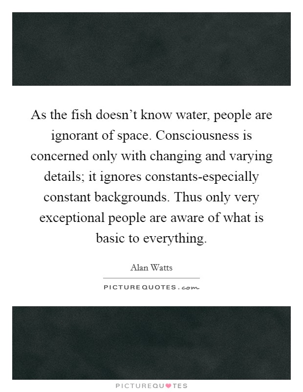 As the fish doesn't know water, people are ignorant of space. Consciousness is concerned only with changing and varying details; it ignores constants-especially constant backgrounds. Thus only very exceptional people are aware of what is basic to everything Picture Quote #1