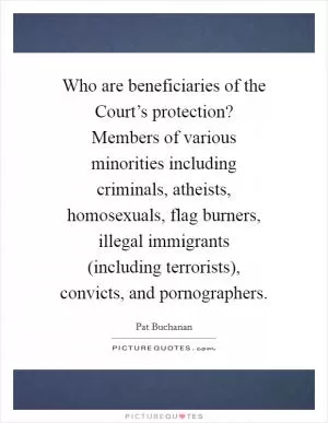 Who are beneficiaries of the Court’s protection? Members of various minorities including criminals, atheists, homosexuals, flag burners, illegal immigrants (including terrorists), convicts, and pornographers Picture Quote #1