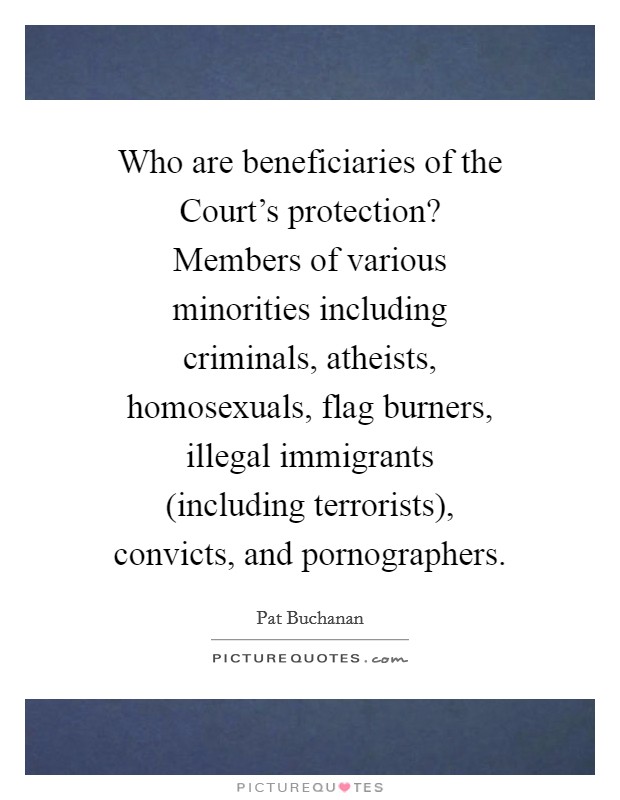 Who are beneficiaries of the Court's protection? Members of various minorities including criminals, atheists, homosexuals, flag burners, illegal immigrants (including terrorists), convicts, and pornographers Picture Quote #1