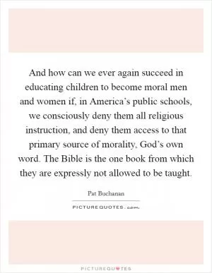 And how can we ever again succeed in educating children to become moral men and women if, in America’s public schools, we consciously deny them all religious instruction, and deny them access to that primary source of morality, God’s own word. The Bible is the one book from which they are expressly not allowed to be taught Picture Quote #1