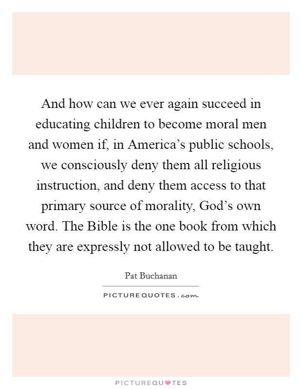 And how can we ever again succeed in educating children to become moral men and women if, in America's public schools, we consciously deny them all religious instruction, and deny them access to that primary source of morality, God's own word. The Bible is the one book from which they are expressly not allowed to be taught Picture Quote #1