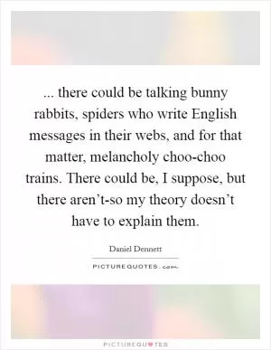 ... there could be talking bunny rabbits, spiders who write English messages in their webs, and for that matter, melancholy choo-choo trains. There could be, I suppose, but there aren’t-so my theory doesn’t have to explain them Picture Quote #1
