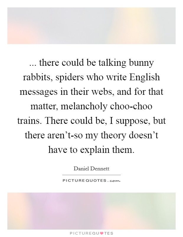 ... there could be talking bunny rabbits, spiders who write English messages in their webs, and for that matter, melancholy choo-choo trains. There could be, I suppose, but there aren't-so my theory doesn't have to explain them Picture Quote #1