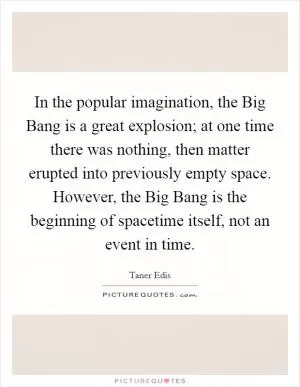 In the popular imagination, the Big Bang is a great explosion; at one time there was nothing, then matter erupted into previously empty space. However, the Big Bang is the beginning of spacetime itself, not an event in time Picture Quote #1