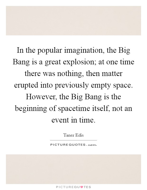 In the popular imagination, the Big Bang is a great explosion; at one time there was nothing, then matter erupted into previously empty space. However, the Big Bang is the beginning of spacetime itself, not an event in time Picture Quote #1