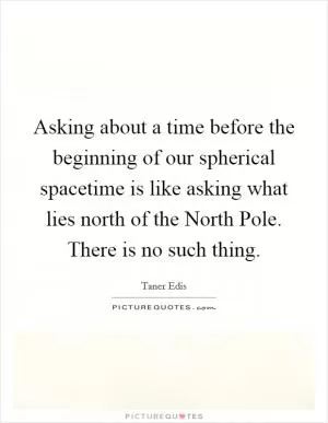 Asking about a time before the beginning of our spherical spacetime is like asking what lies north of the North Pole. There is no such thing Picture Quote #1