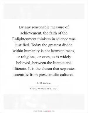 By any reasonable measure of achievement, the faith of the Enlightenment thinkers in science was justified. Today the greatest divide within humanity is not between races, or religions, or even, as is widely believed, between the literate and illiterate. It is the chasm that separates scientific from prescientific cultures Picture Quote #1