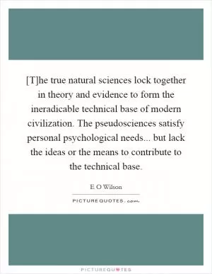 [T]he true natural sciences lock together in theory and evidence to form the ineradicable technical base of modern civilization. The pseudosciences satisfy personal psychological needs... but lack the ideas or the means to contribute to the technical base Picture Quote #1