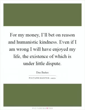 For my money, I’ll bet on reason and humanistic kindness. Even if I am wrong I will have enjoyed my life, the existence of which is under little dispute Picture Quote #1
