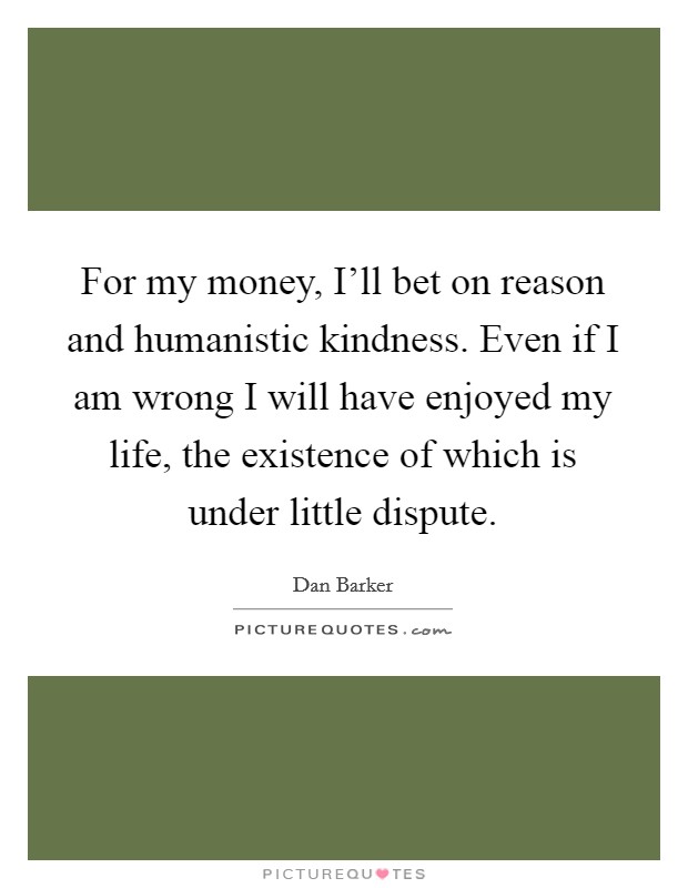 For my money, I'll bet on reason and humanistic kindness. Even if I am wrong I will have enjoyed my life, the existence of which is under little dispute Picture Quote #1