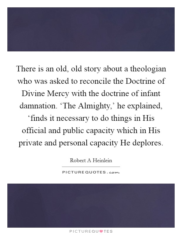 There is an old, old story about a theologian who was asked to reconcile the Doctrine of Divine Mercy with the doctrine of infant damnation. ‘The Almighty,' he explained, ‘finds it necessary to do things in His official and public capacity which in His private and personal capacity He deplores Picture Quote #1