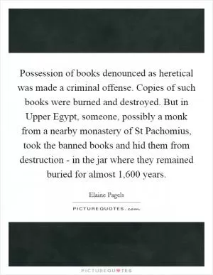 Possession of books denounced as heretical was made a criminal offense. Copies of such books were burned and destroyed. But in Upper Egypt, someone, possibly a monk from a nearby monastery of St Pachomius, took the banned books and hid them from destruction - in the jar where they remained buried for almost 1,600 years Picture Quote #1