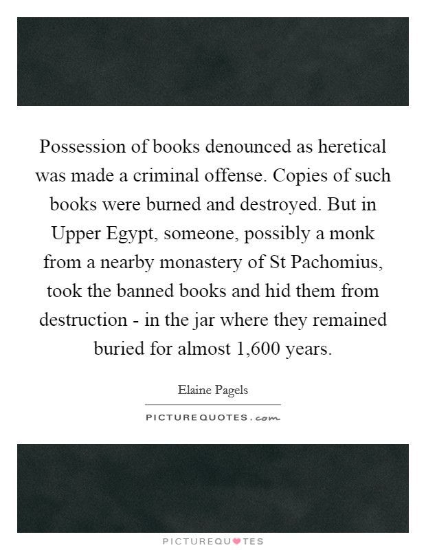 Possession of books denounced as heretical was made a criminal offense. Copies of such books were burned and destroyed. But in Upper Egypt, someone, possibly a monk from a nearby monastery of St Pachomius, took the banned books and hid them from destruction - in the jar where they remained buried for almost 1,600 years Picture Quote #1
