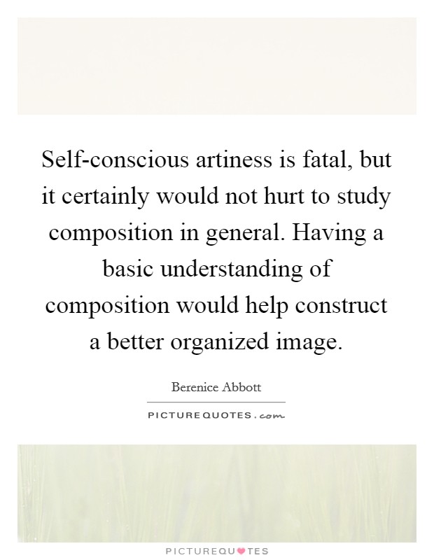 Self-conscious artiness is fatal, but it certainly would not hurt to study composition in general. Having a basic understanding of composition would help construct a better organized image Picture Quote #1