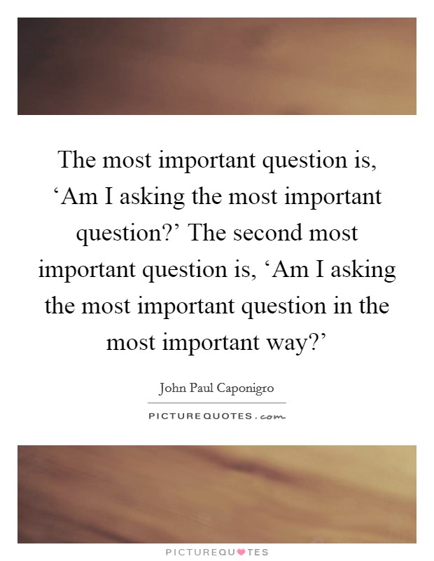 The most important question is, ‘Am I asking the most important question?' The second most important question is, ‘Am I asking the most important question in the most important way?' Picture Quote #1