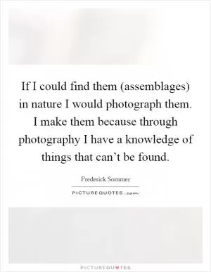 If I could find them (assemblages) in nature I would photograph them. I make them because through photography I have a knowledge of things that can’t be found Picture Quote #1