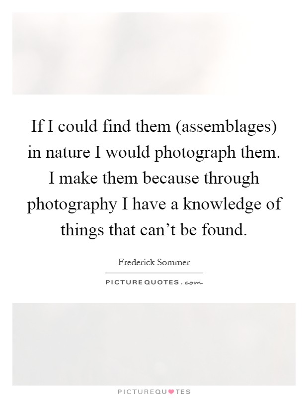 If I could find them (assemblages) in nature I would photograph them. I make them because through photography I have a knowledge of things that can't be found Picture Quote #1