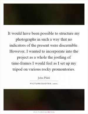 It would have been possible to structure my photographs in such a way that no indicators of the present were discernible. However, I wanted to incorporate into the project as a whole the jostling of time-frames I would feel as I set up my tripod on various rocky promontories Picture Quote #1