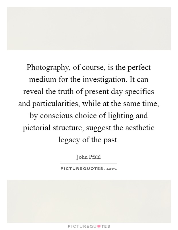 Photography, of course, is the perfect medium for the investigation. It can reveal the truth of present day specifics and particularities, while at the same time, by conscious choice of lighting and pictorial structure, suggest the aesthetic legacy of the past Picture Quote #1