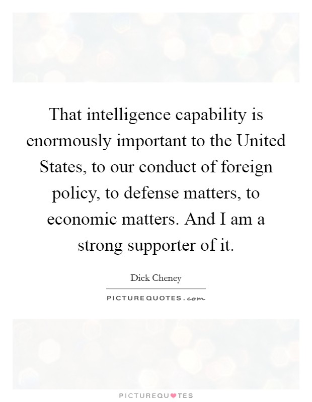 That intelligence capability is enormously important to the United States, to our conduct of foreign policy, to defense matters, to economic matters. And I am a strong supporter of it Picture Quote #1