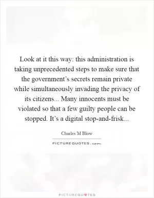 Look at it this way: this administration is taking unprecedented steps to make sure that the government’s secrets remain private while simultaneously invading the privacy of its citizens... Many innocents must be violated so that a few guilty people can be stopped. It’s a digital stop-and-frisk Picture Quote #1