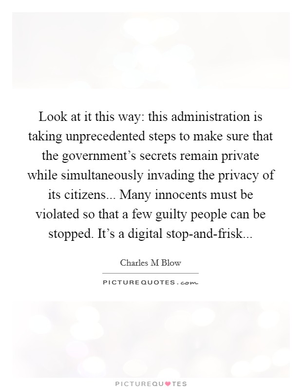 Look at it this way: this administration is taking unprecedented steps to make sure that the government's secrets remain private while simultaneously invading the privacy of its citizens... Many innocents must be violated so that a few guilty people can be stopped. It's a digital stop-and-frisk Picture Quote #1