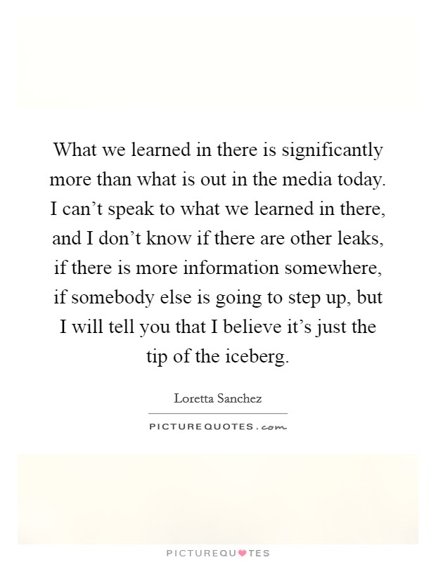 What we learned in there is significantly more than what is out in the media today. I can't speak to what we learned in there, and I don't know if there are other leaks, if there is more information somewhere, if somebody else is going to step up, but I will tell you that I believe it's just the tip of the iceberg Picture Quote #1