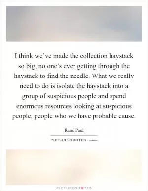 I think we’ve made the collection haystack so big, no one’s ever getting through the haystack to find the needle. What we really need to do is isolate the haystack into a group of suspicious people and spend enormous resources looking at suspicious people, people who we have probable cause Picture Quote #1
