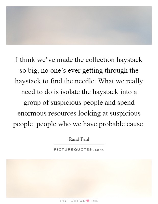 I think we've made the collection haystack so big, no one's ever getting through the haystack to find the needle. What we really need to do is isolate the haystack into a group of suspicious people and spend enormous resources looking at suspicious people, people who we have probable cause Picture Quote #1
