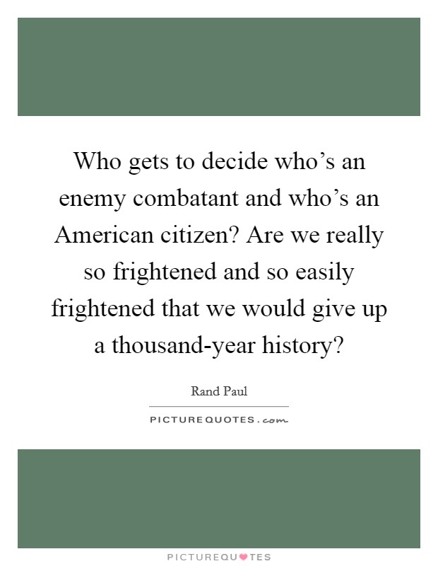 Who gets to decide who's an enemy combatant and who's an American citizen? Are we really so frightened and so easily frightened that we would give up a thousand-year history? Picture Quote #1