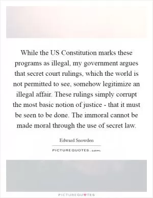 While the US Constitution marks these programs as illegal, my government argues that secret court rulings, which the world is not permitted to see, somehow legitimize an illegal affair. These rulings simply corrupt the most basic notion of justice - that it must be seen to be done. The immoral cannot be made moral through the use of secret law Picture Quote #1