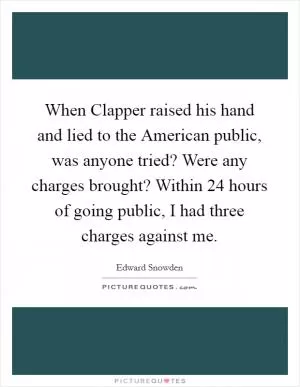 When Clapper raised his hand and lied to the American public, was anyone tried? Were any charges brought? Within 24 hours of going public, I had three charges against me Picture Quote #1