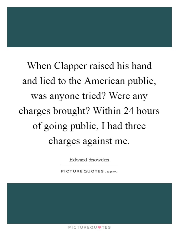 When Clapper raised his hand and lied to the American public, was anyone tried? Were any charges brought? Within 24 hours of going public, I had three charges against me Picture Quote #1