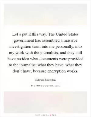 Let’s put it this way. The United States government has assembled a massive investigation team into me personally, into my work with the journalists, and they still have no idea what documents were provided to the journalist, what they have, what they don’t have, because encryption works Picture Quote #1