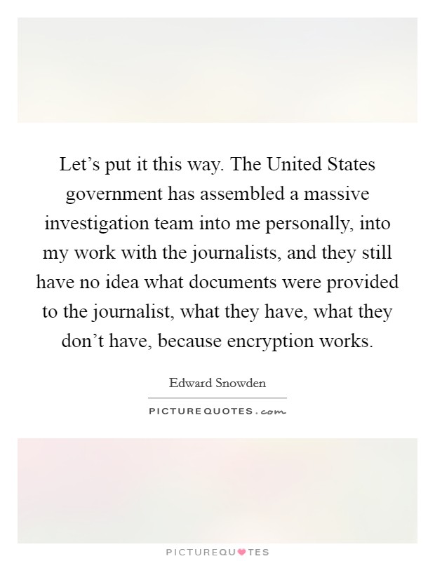 Let's put it this way. The United States government has assembled a massive investigation team into me personally, into my work with the journalists, and they still have no idea what documents were provided to the journalist, what they have, what they don't have, because encryption works Picture Quote #1