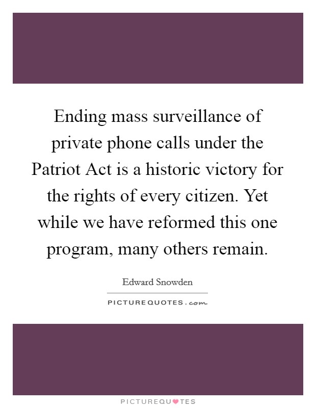Ending mass surveillance of private phone calls under the Patriot Act is a historic victory for the rights of every citizen. Yet while we have reformed this one program, many others remain Picture Quote #1