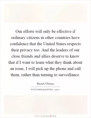 Our efforts will only be effective if ordinary citizens in other countries have confidence that the United States respects their privacy too. And the leaders of our close friends and allies deserve to know that if I want to learn what they think about an issue, I will pick up the phone and call them, rather than turning to surveillance Picture Quote #1