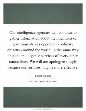 Our intelligence agencies will continue to gather information about the intentions of governments - as opposed to ordinary citizens - around the world, in the same way that the intelligence services of every other nation does. We will not apologize simply because our services may be more effective Picture Quote #1