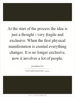At the start of the process the idea is just a thought - very fragile and exclusive. When the first physical manifestation is created everything changes. It is no longer exclusive, now it involves a lot of people Picture Quote #1