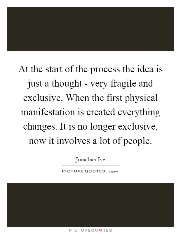 At the start of the process the idea is just a thought - very fragile and exclusive. When the first physical manifestation is created everything changes. It is no longer exclusive, now it involves a lot of people Picture Quote #1