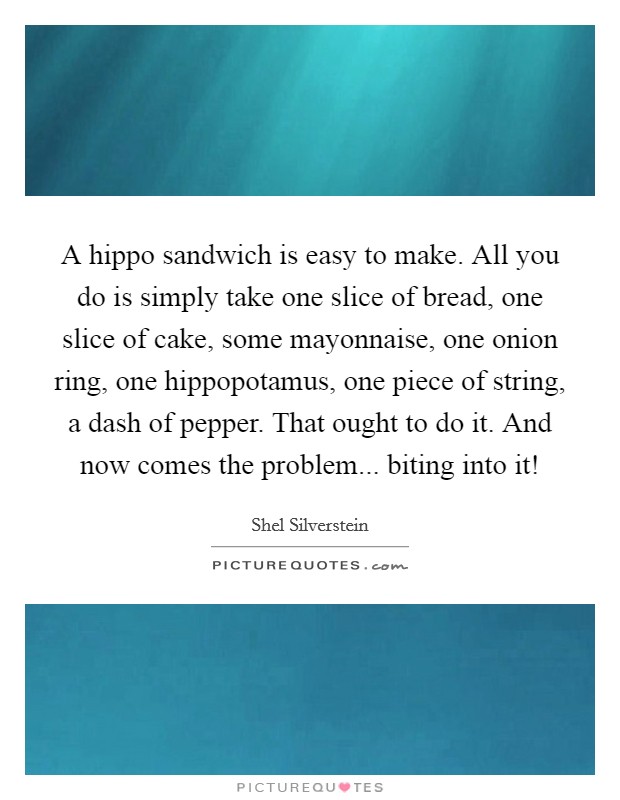 A hippo sandwich is easy to make. All you do is simply take one slice of bread, one slice of cake, some mayonnaise, one onion ring, one hippopotamus, one piece of string, a dash of pepper. That ought to do it. And now comes the problem... biting into it! Picture Quote #1