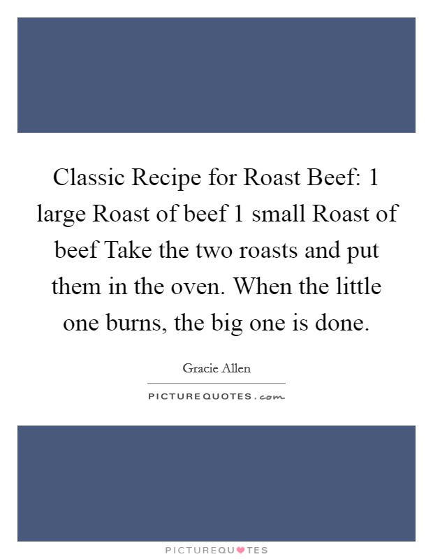Classic Recipe for Roast Beef: 1 large Roast of beef 1 small Roast of beef Take the two roasts and put them in the oven. When the little one burns, the big one is done Picture Quote #1