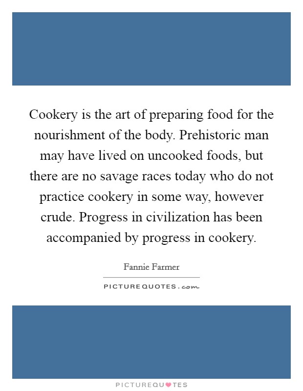Cookery is the art of preparing food for the nourishment of the body. Prehistoric man may have lived on uncooked foods, but there are no savage races today who do not practice cookery in some way, however crude. Progress in civilization has been accompanied by progress in cookery Picture Quote #1