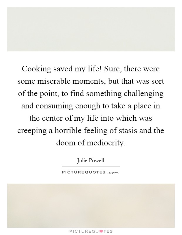 Cooking saved my life! Sure, there were some miserable moments, but that was sort of the point, to find something challenging and consuming enough to take a place in the center of my life into which was creeping a horrible feeling of stasis and the doom of mediocrity Picture Quote #1