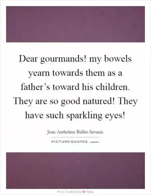 Dear gourmands! my bowels yearn towards them as a father’s toward his children. They are so good natured! They have such sparkling eyes! Picture Quote #1