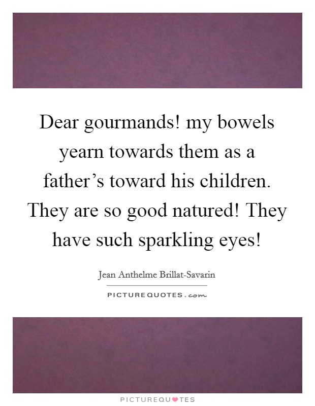 Dear gourmands! my bowels yearn towards them as a father's toward his children. They are so good natured! They have such sparkling eyes! Picture Quote #1