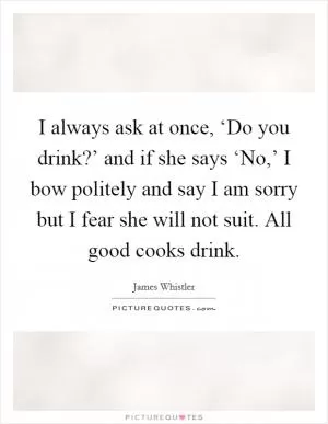 I always ask at once, ‘Do you drink?’ and if she says ‘No,’ I bow politely and say I am sorry but I fear she will not suit. All good cooks drink Picture Quote #1
